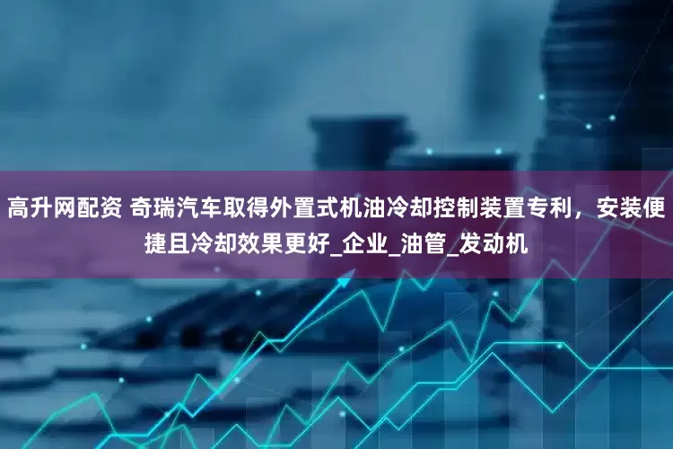 高升网配资 奇瑞汽车取得外置式机油冷却控制装置专利，安装便捷且冷却效果更好_企业_油管_发动机