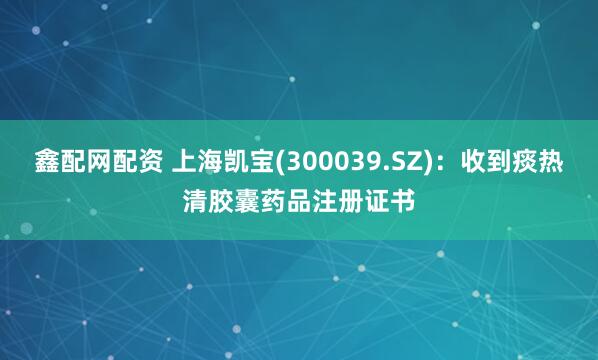 鑫配网配资 上海凯宝(300039.SZ)：收到痰热清胶囊药品注册证书
