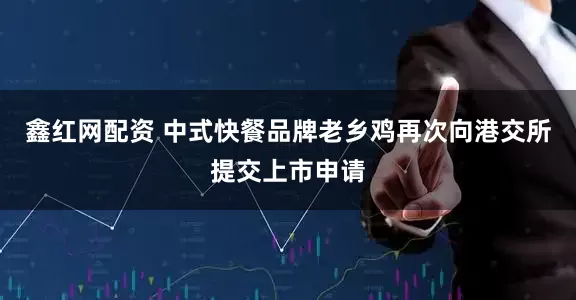 鑫红网配资 中式快餐品牌老乡鸡再次向港交所提交上市申请