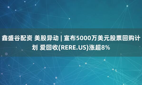 鑫盛谷配资 美股异动 | 宣布5000万美元股票回购计划 爱回收(RERE.US)涨超8%