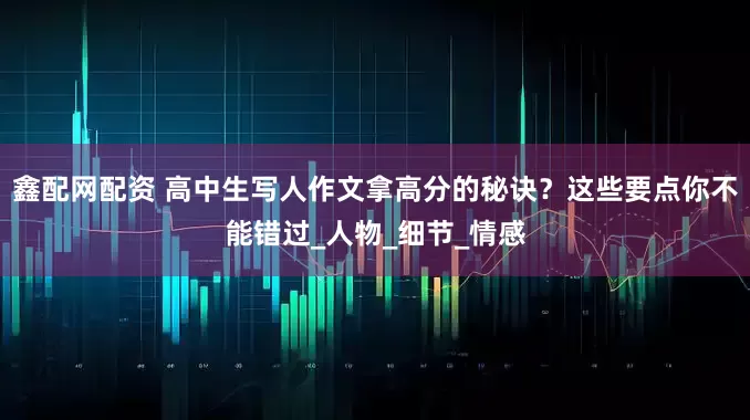 鑫配网配资 高中生写人作文拿高分的秘诀？这些要点你不能错过_人物_细节_情感