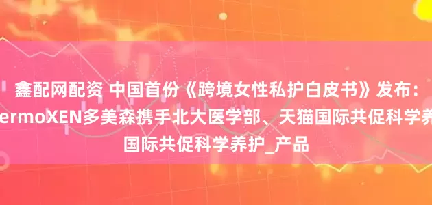鑫配网配资 中国首份《跨境女性私护白皮书》发布：意大利DermoXEN多美森携手北大医学部、天猫国际共促科学养护_产品