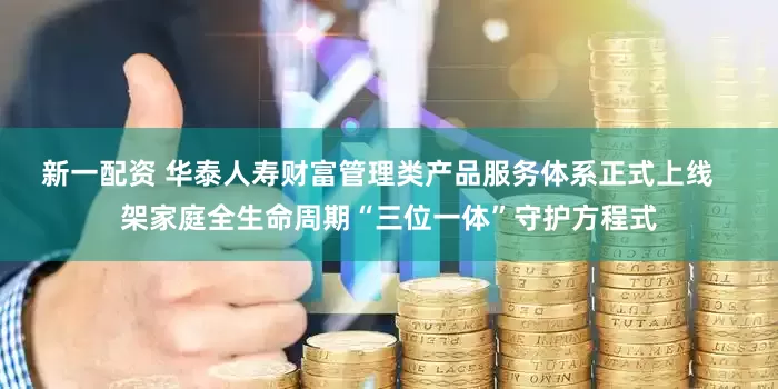 新一配资 华泰人寿财富管理类产品服务体系正式上线   架家庭全生命周期“三位一体”守护方程式