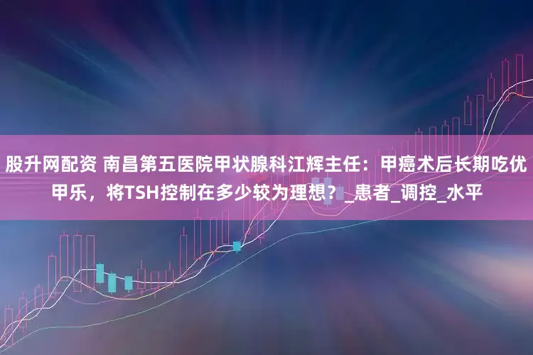 股升网配资 南昌第五医院甲状腺科江辉主任：甲癌术后长期吃优甲乐，将TSH控制在多少较为理想？_患者_调控_水平