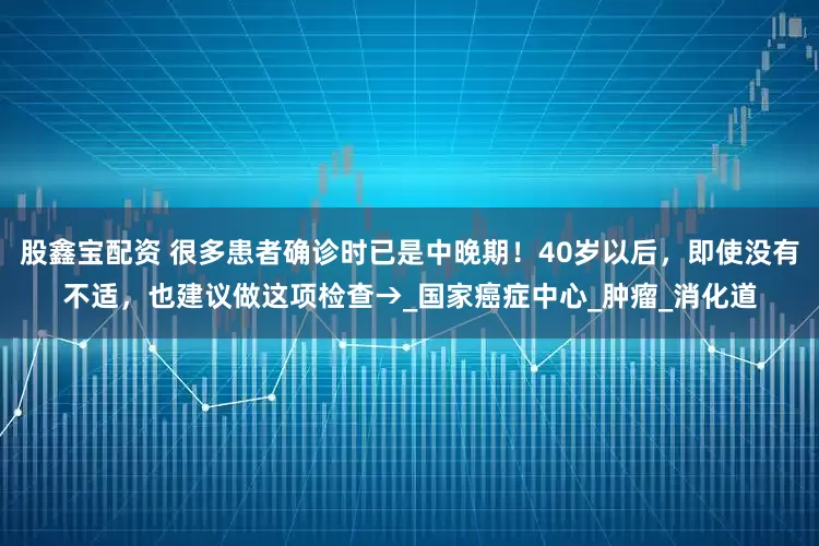 股鑫宝配资 很多患者确诊时已是中晚期！40岁以后，即使没有不适，也建议做这项检查→_国家癌症中心_肿瘤_消化道