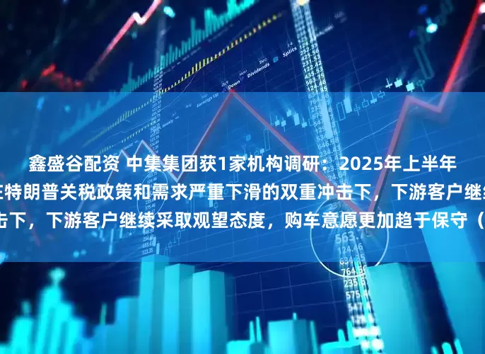 鑫盛谷配资 中集集团获1家机构调研：2025年上半年，中集车辆北美半挂车业务在特朗普关税政策和需求严重下滑的双重冲击下，下游客户继续采取观望态度，购车意愿更加趋于保守（附调研问答）