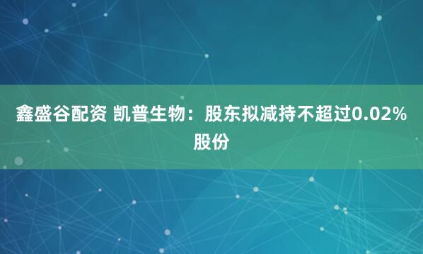 鑫盛谷配资 凯普生物：股东拟减持不超过0.02%股份