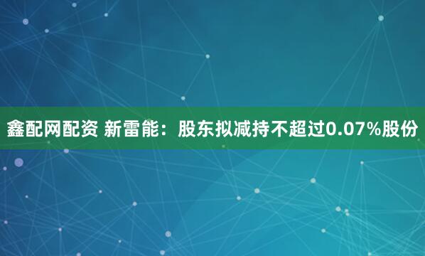 鑫配网配资 新雷能：股东拟减持不超过0.07%股份
